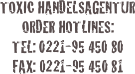 


TOXIC HANDELSAGENTUR
ORDER HOTLINES:
TEL: 0221-95 450 80
FAX: 0221-95 450 81